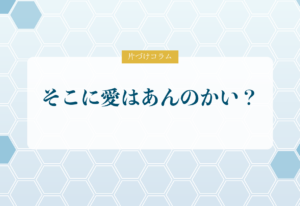 片づけコラム「そこに愛はあんのかい？」