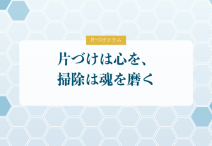 片づけコラム「片づけは心を、掃除は魂を磨く」