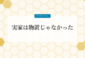 片づけコラム「実家は物置じゃなかった」