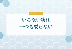 片づけコラム「いらない物は一つも要らない」