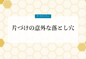 片づけコラム「片づけの意外な落とし穴」