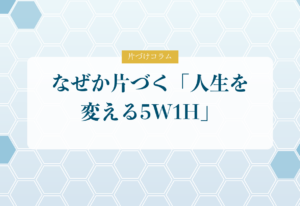片づけコラム「なぜか片づく「人生を変える5W1H」」