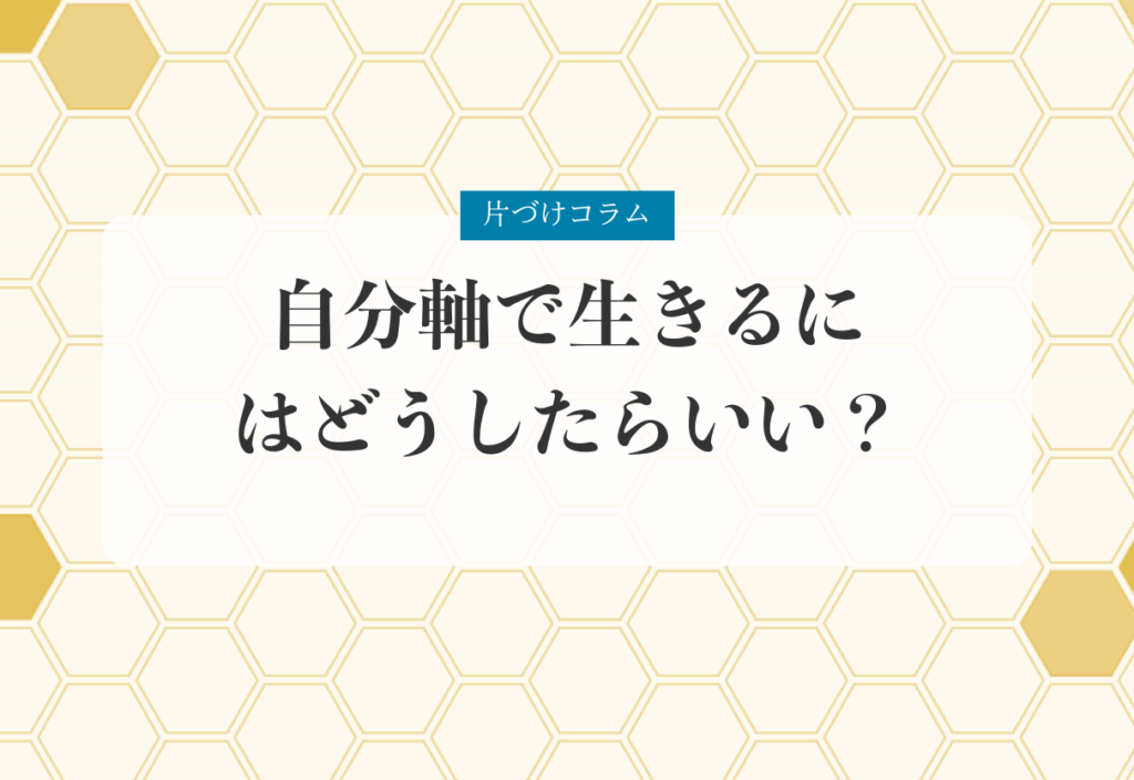 片づけコラム「自分軸で生きるにはどうしたらいい？｜物との対話で「他人軸」から抜け出す」