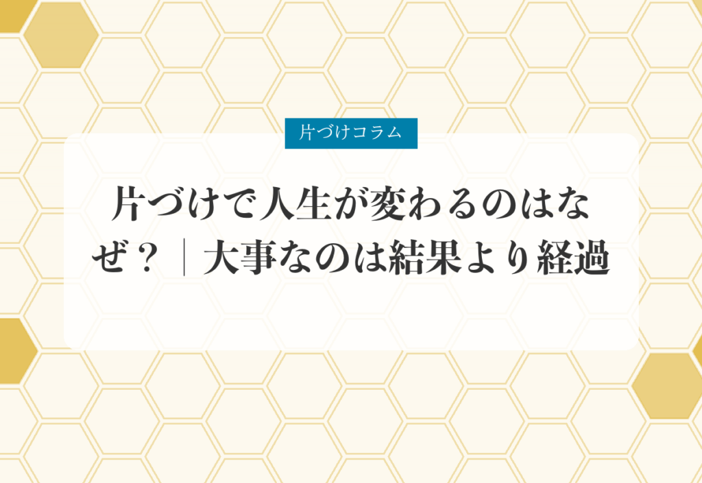 片づけコラム「片づけで人生が変わるのはなぜ？｜大事なのは結果より経過」