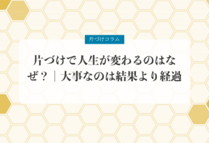 片づけコラム「片づけで人生が変わるのはなぜ？｜大事なのは結果より経過」